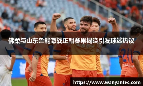 佛柔与山东鲁能激战正酣赛果揭晓引发球迷热议